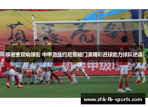 穆谢奎双响领衔 中甲激战约尼查破门演精彩进球助力球队逆袭 穆谢奎双响领衔 中甲激战约尼查破门演精彩进球助力球队逆袭