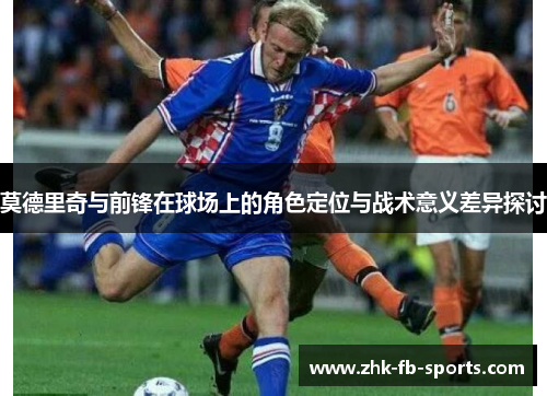 莫德里奇与前锋在球场上的角色定位与战术意义差异探讨