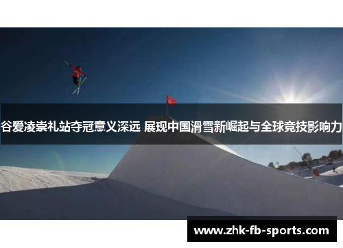 谷爱凌崇礼站夺冠意义深远 展现中国滑雪新崛起与全球竞技影响力 谷爱凌崇礼站夺冠意义深远 展现中国滑雪新崛起与全球竞技影响力