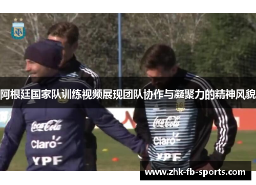 阿根廷国家队训练视频展现团队协作与凝聚力的精神风貌