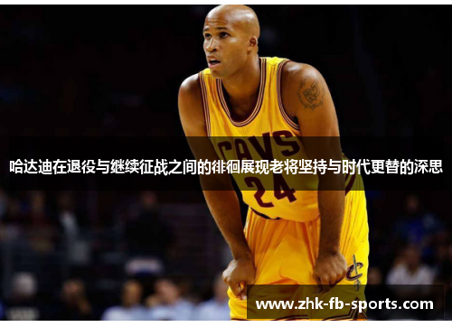 哈达迪在退役与继续征战之间的徘徊展现老将坚持与时代更替的深思