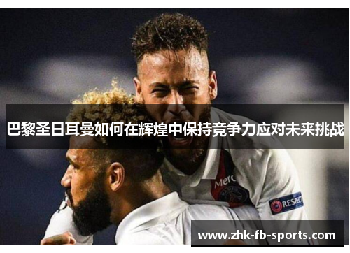 巴黎圣日耳曼如何在辉煌中保持竞争力应对未来挑战 巴黎圣日耳曼如何在辉煌中保持竞争力应对未来挑战