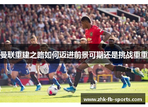 曼联重建之路如何迈进前景可期还是挑战重重