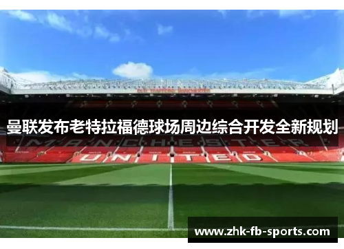 曼联发布老特拉福德球场周边综合开发全新规划 曼联发布老特拉福德球场周边综合开发全新规划